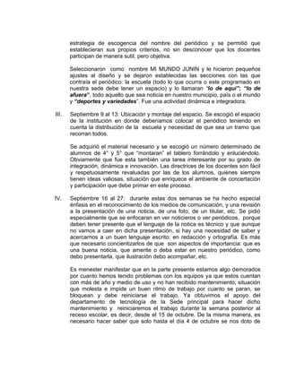 estrategia de escogencia del nombre del periódico y se permitió que
establecieran sus propios criterios, no sin desconocer que los docentes
participan de manera sutil, pero objetiva.
Seleccionaron como nombre MI MUNDO JUNIN y le hicieron pequeños
ajustes al diseño y se dejaron establecidas las secciones con las que
contraía el periódico: la escuela (todo lo que ocurra o este programado en
nuestra sede debe tener un espacio) y lo llamaran “lo de aquí”; “lo de
afuera”, todo aquello que sea noticia en nuestro municipio, país o el mundo
y “deportes y variedades”. Fue una actividad dinámica e integradora.
III.

Septiembre 9 al 13: Ubicación y montaje del espacio. Se escogió el espacio
de la institución en donde deberíamos colocar el periódico teniendo en
cuenta la distribución de la escuela y necesidad de que sea un tramo que
recorran todos.
Se adquirió el material necesario y se escogió un número determinado de
alumnos de 4° y 5° que “montaran” el tablero forrándolo y enluciéndolo.
Obviamente que fue esta también una tarea interesante por su grado de
integración, dinámica e innovación. Las directrices de los docentes son fácil
y respetuosamente revaluadas por las de los alumnos, quienes siempre
tienen ideas valiosas, situación que enriquece el ambiente de concertación
y participación que debe primar en este proceso.

IV.

Septiembre 16 al 27: durante estas dos semanas se ha hecho especial
énfasis en el reconocimiento de los medios de comunicación, y una revisión
a la presentación de una noticia, de una foto, de un titular, etc. Se pidió
especialmente que se enfocaran en ver noticieros o ver periódicos, porque
deben tener presente que el lenguaje de la notica es técnico y que aunque
no vamos a caer en dicha presentación, si hay una necesidad de saber y
acercarnos a un buen lenguaje escrito: en redacción y ortografía. Es más
que necesario concientizarlos de que son aspectos de importancia: que es
una buena noticia, que amerite o deba estar en nuestro periódico, como
debo presentarla, que ilustración debo acompañar, etc.
Es menester manifestar que en la parte presente estamos algo demorados
por cuanto hemos tenido problemas con los equipos ya que estos cuentan
con más de año y medio de uso y no han recibido mantenimiento, situación
que molesta e impide un buen ritmo de trabajo por cuanto se paran, se
bloquean y debe reiniciarse el trabajo. Ya obtuvimos el apoyo del
departamento de tecnología de la Sede principal para hacer dicho
mantenimiento y reiniciaremos el trabajo durante la semana posterior al
receso escolar, es decir, desde el 15 de octubre. De la misma manera, es
necesario hacer saber que solo hasta el día 4 de octubre se nos doto de

 
