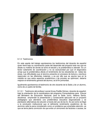 6.1.5 Testimonios
En este aparte del trabajo aportaremos los testimonios del docente de español
quien tiene bajo su coordinación parte del desarrollo del proyecto toda vez que es
desde su materia de donde se tomó el estudio y la problemática a atender. Es un
factor solamente de coordinación y no se exclusividad por que el diagnostico
arroja que la problemática afecta el rendimiento de los estudiantes en todas las
áreas. Las dificultades que el alumno presenta en procesos de lectura y escritura
repercuten en las diferentes materias, y es por ello que se asume que en la
medida en que estos aspectos académicos y de proceso se optimicen, debería
mejorar el rendimiento general del alumno, es el fin primordial.
Igualmente aportaremos el testimonio de otro docente de la Sede y de un alumno,
como de un padre de familia.
6.1.5.1 Testimonio del profesor Leonel Arvey Padilla Gómez, docente de español:
bajo la orientación de la coordinadora del programa Computadores para Educar
del Ministerio de Educación Nacional, para la Sede Junín, Heliana Sarria,
decidimos emprender la presentación y consecuente ejecución de un proyecto
pedagógico que atendiera una problemática educativa diagnosticada y se
plantearan alternativas de solución a través del uso de las tic. Es así como se llegó
a la conclusión institucional que el deficiente rendimiento académico de los
alumnos valía la pena considerarlo como un problema que ameritaba atención, ya
que se tenía plena convicción de que entre un sinnúmero de factores o causas, se

 