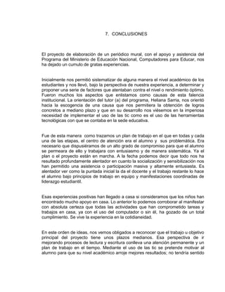7. CONCLUSIONES

El proyecto de elaboración de un periódico mural, con el apoyo y asistencia del
Programa del Ministerio de Educación Nacional, Computadores para Educar, nos
ha dejado un cumulo de gratas experiencias.

Inicialmente nos permitió sistematizar de alguna manera el nivel académico de los
estudiantes y nos llevó, bajo la perspectiva de nuestra experiencia, a determinar y
proponer una serie de factores que atentaban contra el nivel o rendimiento óptimo.
Fueron muchos los aspectos que enlistamos como causas de esta falencia
institucional. La orientación del tutor (a) del programa, Heliana Sarria, nos orientó
hacia la escogencia de una causa que nos permitiera la obtención de logros
concretos a mediano plazo y que en su desarrollo nos viésemos en la imperiosa
necesidad de implementar el uso de las tic como es el uso de las herramientas
tecnológicas con que se contaba en la sede educativa.

Fue de esta manera como trazamos un plan de trabajo en el que en todas y cada
una de las etapas, el centro de atención era el alumno y sus problemática. Era
necesario que dispusiéramos de un alto grado de compromiso para que el alumno
se permeara de ello y trabajara con entusiasmo y de manera sistemática. Ya el
plan o el proyecto están en marcha. A la fecha podemos decir que todo nos ha
resultado profundamente alentador en cuanto la socialización y sensibilización nos
han permitido una asistencia o participación masiva y altamente entusiasta. Es
alentador ver como la puntada inicial la da el docente y el trabajo restante lo hace
el alumno bajo principios de trabajo en equipo y manifestaciones coordinadas de
liderazgo estudiantil.

Esas experiencias positivas han llegado a casa si consideramos que los niños han
encontrado mucho apoyo en casa. Lo anterior lo podemos corroborar al manifestar
con absoluta certeza que todas las actividades que han comprometido tareas y
trabajos en casa, ya con el uso del computador o sin él, ha gozado de un total
cumplimiento. Se vive la experiencia en la cotidianeidad.

En este orden de ideas, nos vemos obligados a reconocer que el trabajo u objetivo
principal del proyecto tiene unos plazos medianos. Esa perspectiva de ir
mejorando procesos de lectura y escritura conlleva una atención permanente y un
plan de trabajo en el tiempo. Mediante el uso de las tic se pretende motivar al
alumno para que su nivel académico arroje mejores resultados; no tendría sentido

 