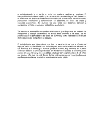 el trabajo descrito si no se fija un norte con objetivos medibles y tangibles. El
compromiso institucional implica que los mecanismos o estrategias de ir valorando
el avance de los alumnos en el campo de la lectura, sus técnicas de vocalización,
puntuación, entonación y comprensión, se desarrolle en todas las áreas y
espacios académicos del alumno. Es una tarea que debemos apropiar y
compaginar en todo el quehacer pedagógico y cotidiano.

Ya habíamos reconocido en apartes anteriores el gran logro que en materia de
integración y trabajo colaborativo ha traído este proyecto a la sede. Se ha
potencializado la participación de todos los alumnos y se ha redireccionado el uso
de los equipos de cómputo de la escuela.

El trabajo hasta aquí desarrollado nos deja la experiencia de que el número de
equipos se ha convertido en una limitante para alcanzar un adecuado alcance de
los alumnos a la tecnología. Aunque parezca extraño, hay alumnos en nuestra
sede que esta es la única oportunidad en donde tienen acceso a un computador
porque en casa no hay y ello nos obliga a trabajar con un promedio de 5 o 6 niños
por equipo, cifra que no está dentro de los estándares que se recomiendan para
que la experiencia sea productiva y pedagógicamente valida.

 