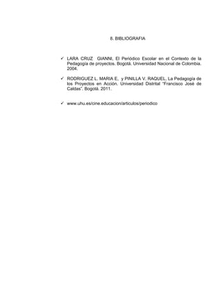 8. BIBLIOGRAFIA

 LARA CRUZ GIANNI, El Periódico Escolar en el Contexto de la
Pedagogía de proyectos. Bogotá. Universidad Nacional de Colombia.
2004.
 RODRIGUEZ L. MARIA E, y PINILLA V. RAQUEL, La Pedagogía de
los Proyectos en Acción. Universidad Distrital “Francisco José de
Caldas”. Bogotá. 2011.
 www.uhu.es/cine.educacion/articulos/periodico

 