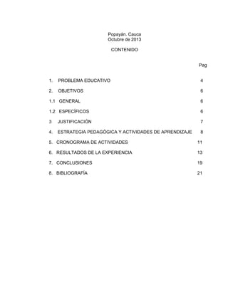 Popayán. Cauca
Octubre de 2013
CONTENIDO

Pag

1.

PROBLEMA EDUCATIVO

4

2.

OBJETIVOS

6

1.1 GENERAL

6

1.2 ESPECÍFICOS

6

3

JUSTIFICACIÓN

7

4.

ESTRATEGIA PEDAGÓGICA Y ACTIVIDADES DE APRENDIZAJE

8

5. CRONOGRAMA DE ACTIVIDADES

11

6. RESULTADOS DE LA EXPERIENCIA

13

7. CONCLUSIONES

19

8. BIBLIOGRAFÍA

21

 