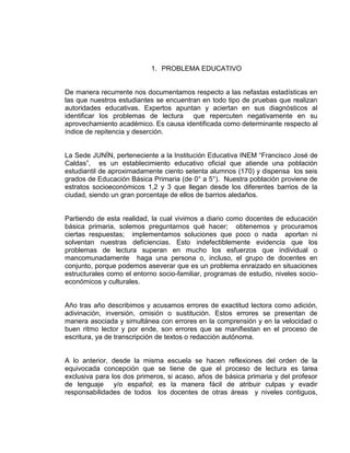 1. PROBLEMA EDUCATIVO

De manera recurrente nos documentamos respecto a las nefastas estadísticas en
las que nuestros estudiantes se encuentran en todo tipo de pruebas que realizan
autoridades educativas. Expertos apuntan y aciertan en sus diagnósticos al
identificar los problemas de lectura que repercuten negativamente en su
aprovechamiento académico. Es causa identificada como determinante respecto al
índice de repitencia y deserción.
La Sede JUNÍN, perteneciente a la Institución Educativa INEM “Francisco José de
Caldas”, es un establecimiento educativo oficial que atiende una población
estudiantil de aproximadamente ciento setenta alumnos (170) y dispensa los seis
grados de Educación Básica Primaria (de 0° a 5°). Nuestra población proviene de
estratos socioeconómicos 1,2 y 3 que llegan desde los diferentes barrios de la
ciudad, siendo un gran porcentaje de ellos de barrios aledaños.

Partiendo de esta realidad, la cual vivimos a diario como docentes de educación
básica primaria, solemos preguntarnos qué hacer; obtenemos y procuramos
ciertas respuestas; implementamos soluciones que poco o nada aportan ni
solventan nuestras deficiencias. Esto indefectiblemente evidencia que los
problemas de lectura superan en mucho los esfuerzos que individual o
mancomunadamente haga una persona o, incluso, el grupo de docentes en
conjunto, porque podemos aseverar que es un problema enraizado en situaciones
estructurales como el entorno socio-familiar, programas de estudio, niveles socioeconómicos y culturales.

Año tras año describimos y acusamos errores de exactitud lectora como adición,
adivinación, inversión, omisión o sustitución. Estos errores se presentan de
manera asociada y simultánea con errores en la comprensión y en la velocidad o
buen ritmo lector y por ende, son errores que se manifiestan en el proceso de
escritura, ya de transcripción de textos o redacción autónoma.

A lo anterior, desde la misma escuela se hacen reflexiones del orden de la
equivocada concepción que se tiene de que el proceso de lectura es tarea
exclusiva para los dos primeros, si acaso, años de básica primaria y del profesor
de lenguaje y/o español; es la manera fácil de atribuir culpas y evadir
responsabilidades de todos los docentes de otras áreas y niveles contiguos,

 