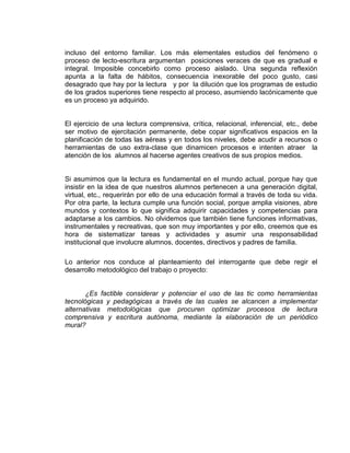 incluso del entorno familiar. Los más elementales estudios del fenómeno o
proceso de lecto-escritura argumentan posiciones veraces de que es gradual e
integral. Imposible concebirlo como proceso aislado. Una segunda reflexión
apunta a la falta de hábitos, consecuencia inexorable del poco gusto, casi
desagrado que hay por la lectura y por la dilución que los programas de estudio
de los grados superiores tiene respecto al proceso, asumiendo lacónicamente que
es un proceso ya adquirido.

El ejercicio de una lectura comprensiva, crítica, relacional, inferencial, etc., debe
ser motivo de ejercitación permanente, debe copar significativos espacios en la
planificación de todas las aéreas y en todos los niveles, debe acudir a recursos o
herramientas de uso extra-clase que dinamicen procesos e intenten atraer la
atención de los alumnos al hacerse agentes creativos de sus propios medios.

Si asumimos que la lectura es fundamental en el mundo actual, porque hay que
insistir en la idea de que nuestros alumnos pertenecen a una generación digital,
virtual, etc., requerirán por ello de una educación formal a través de toda su vida.
Por otra parte, la lectura cumple una función social, porque amplia visiones, abre
mundos y contextos lo que significa adquirir capacidades y competencias para
adaptarse a los cambios. No olvidemos que también tiene funciones informativas,
instrumentales y recreativas, que son muy importantes y por ello, creemos que es
hora de sistematizar tareas y actividades y asumir una responsabilidad
institucional que involucre alumnos, docentes, directivos y padres de familia.
Lo anterior nos conduce al planteamiento del interrogante que debe regir el
desarrollo metodológico del trabajo o proyecto:

¿Es factible considerar y potenciar el uso de las tic como herramientas
tecnológicas y pedagógicas a través de las cuales se alcancen a implementar
alternativas metodológicas que procuren optimizar procesos de lectura
comprensiva y escritura autónoma, mediante la elaboración de un periódico
mural?

 