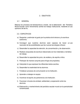 2. OBJETIVOS

2.1

GENERAL

Mejorar los procesos de lectoescritura a través de la elaboración del Periódico
Mural Escolar como herramienta central de trabajo institucional, mediante el uso
oportuno de las tic.

2.2. ESPECÍFICOS
a) Despertar y estimular el gusto por la práctica de la lectura y la escritura
autónoma.
b) Conseguir que nuestros alumnos sean capaces de hacer un uso
razonado de las posibilidades que las nuevas tecnologías ofrecen
c) Desarrollar la capacidad de atención, de concentración y de observación.
d) Realizar propuestas de escritura relacionada con los materiales o temática
de trabajo.
e) Desarrollar la capacidad de juicio, de análisis y de espíritu crítico.
f) Participar de manera conjunta para el logro de propósitos.
g) Interpretar lo que expresan los diferentes textos escritos.
h) Desarrollar la creatividad de los alumnos.
i) Fortalecer procesos de comunicación en la Institución.
j) Aprender a trabajar en equipo.
k) Incentivar el espíritu de pertenencia a la Institución.
l) Favorecer vínculos de amistad, solidaridad y cooperación entre los
alumnos.
m) Elaboración y mantenimiento del periódico escolar mural con la periodicidad
consensuada.

 