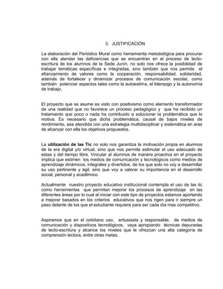 3. JUSTIFICACIÓN
La elaboración del Periódico Mural como herramienta metodológica para procurar
con ella atender las deficiencias que se encuentran en el proceso de lectoescritura de los alumnos de la Sede Junín, no solo nos ofrece la posibilidad de
trabajar temáticas específicas e integradas, sino también que nos permite el
afianzamiento de valores como la cooperación, responsabilidad, solidaridad,
además de fortalecer y dinamizar procesos de comunicación escolar, como
también potenciar aspectos tales como la autoestima, el liderazgo y la autonomía
de trabajo.

El proyecto que se asume es visto con positivismo como elemento transformador
de una realidad que no favorece un proceso pedagógico y que ha recibido un
tratamiento que poco o nada ha contribuido a solucionar la problemática que lo
motiva. Es necesario que dicha problemática, causal de bajos niveles de
rendimiento, sea atendida con una estrategia multidisciplinar y sistemática en aras
de alcanzar con ella los objetivos propuestos.

La utilización de las Tic no solo nos garantiza la motivación propia en alumnos
de la era digital y/o virtual, sino que nos permite estimular el uso adecuado de
estas y del tiempo libre. Vincular al alumnos de manera proactiva en el proyecto
implica que estimen los medios de comunicación y tecnológicos como medios de
aprendizaje dinámicos, integrales y divertidos, de los que solo no voy a desarrollar
su uso pertinente y ágil, sino que voy a valorar su importancia en el desarrollo
social, personal y académico.
Actualmente nuestro proyecto educativo institucional contempla el uso de las tic
como herramientas que permitan mejorar los procesos de aprendizaje en las
diferentes áreas por lo cual al iniciar con este tipo de proyectos estamos aportando
a mejorar basados en los criterios educativos que nos rigen para ir siempre un
paso delante de los que el estudiante requiere para ser cada día mas competitivo.

Aspiramos que en el cotidiano uso, entusiasta y responsable, de medios de
comunicación y dispositivos tecnológicos, vaya apropiando técnicas depuradas
de lecto-escritura y alcance los niveles que le ofrezcan una alta categoría de
comprensión lectora, entre otras metas.

 