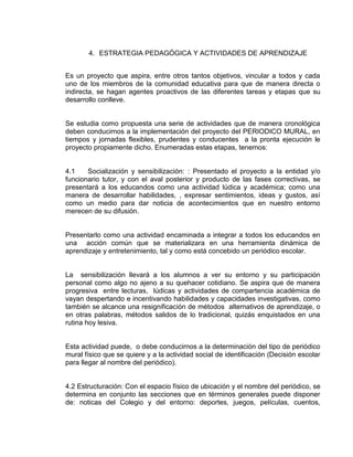 4. ESTRATEGIA PEDAGÓGICA Y ACTIVIDADES DE APRENDIZAJE
Es un proyecto que aspira, entre otros tantos objetivos, vincular a todos y cada
uno de los miembros de la comunidad educativa para que de manera directa o
indirecta, se hagan agentes proactivos de las diferentes tareas y etapas que su
desarrollo conlleve.

Se estudia como propuesta una serie de actividades que de manera cronológica
deben conducirnos a la implementación del proyecto del PERIODICO MURAL, en
tiempos y jornadas flexibles, prudentes y conducentes a la pronta ejecución le
proyecto propiamente dicho. Enumeradas estas etapas, tenemos:

4.1
Socialización y sensibilización: : Presentado el proyecto a la entidad y/o
funcionario tutor, y con el aval posterior y producto de las fases correctivas, se
presentará a los educandos como una actividad lúdica y académica; como una
manera de desarrollar habilidades, , expresar sentimientos, ideas y gustos, así
como un medio para dar noticia de acontecimientos que en nuestro entorno
merecen de su difusión.

Presentarlo como una actividad encaminada a integrar a todos los educandos en
una acción común que se materializara en una herramienta dinámica de
aprendizaje y entretenimiento, tal y como está concebido un periódico escolar.

La sensibilización llevará a los alumnos a ver su entorno y su participación
personal como algo no ajeno a su quehacer cotidiano. Se aspira que de manera
progresiva entre lecturas, lúdicas y actividades de compartencia académica de
vayan despertando e incentivando habilidades y capacidades investigativas, como
también se alcance una resignificación de métodos alternativos de aprendizaje, o
en otras palabras, métodos salidos de lo tradicional, quizás enquistados en una
rutina hoy lesiva.

Esta actividad puede, o debe conducirnos a la determinación del tipo de periódico
mural físico que se quiere y a la actividad social de identificación (Decisión escolar
para llegar al nombre del periódico).

4.2 Estructuración: Con el espacio físico de ubicación y el nombre del periódico, se
determina en conjunto las secciones que en términos generales puede disponer
de: noticas del Colegio y del entorno: deportes, juegos, películas, cuentos,

 