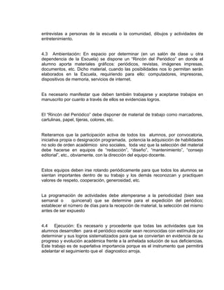 entrevistas a personas de la escuela o la comunidad, dibujos y actividades de
entretenimiento.

4.3 Ambientación: En espacio por determinar (en un salón de clase u otra
dependencia de la Escuela) se dispone un “Rincón del Periódico” en donde el
alumno aporta materiales gráficos: periódicos, revistas, imágenes impresas,
documentos, etc. Dicho material, cuando las posibilidades nos lo permitan serán
elaborados en la Escuela, requiriendo para ello: computadores, impresoras,
dispositivos de memoria, servicios de internet.

Es necesario manifestar que deben también trabajarse y aceptarse trabajos en
manuscrito por cuanto a través de ellos se evidencias logros.
El “Rincón del Periódico” debe disponer de material de trabajo como marcadores,
cartulinas, papel, tijeras, colores, etc.

Reiteramos que la participación activa de todos los alumnos, por convocatoria,
iniciativa propia o designación programada, potencia la adquisición de habilidades
no solo de orden académico sino sociales, toda vez que la selección del material
debe hacerse en equipos de “redacción”, “diseño”, “mantenimiento”, “consejo
editorial”, etc., obviamente, con la dirección del equipo docente.

Estos equipos deben irse rotando periódicamente para que todos los alumnos se
sientan importantes dentro de su trabajo y los demás reconozcan y practiquen
valores de respeto, cooperación, generosidad, etc.

La programación de actividades debe atemperarse a la periodicidad (bien sea
semanal o
quincenal) que se determine para el expedición del periódico;
establecer el número de días para la recepción de material, la selección del mismo
antes de ser expuesto

4.4 Ejecución: Es necesario y procedente que todas las actividades que los
alumnos desarrollen para el periódico escolar sean reconocidas con estímulos por
determinar y sus logros sistematizados para que se conviertan en evidencia de su
progreso y evolución académica frente a la anhelada solución de sus deficiencias.
Este trabajo es de superlativa importancia porque es el instrumento que permitirá
adelantar el seguimiento que el diagnostico arroja.

 