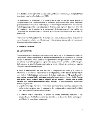 OBJETIVOS
OBJETIVO GENERAL
 Mejorar la comprensión lectora en los estudiantes de grado quinto de educación básica
primaria, año lectivo 2013, a través del uso de la informática.
OBJETIVOS ESPECIFICOS
 Caracterizar las dificultades en comprensión lectora que presentan los estudiantes de
grado quinto.
 Diseñar y aplicar una estrategia metodológica a través del uso de la informática que
permita superar las dificultades en comprensión lectora que presentan los estudiantes.
 Establecer los avances obtenidos a través de la estrategia diseñada.

4

 