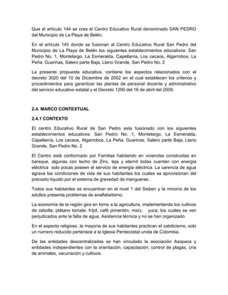 Que el artículo 144 se crea el Centro Educativo Rural denominado SAN PEDRO
del Municipio de La Playa de Belén.

En el artículo 145 donde se fusionan al Centro Educativo Rural San Pedro del
Municipio de La Playa de Belén los siguientes establecimientos educativos: San
Pedro No. 1, Montelargo, La Esmeralda, Capellanía, Los cacaos, Algarrobos, La
Peña. Guarinas, Salero parte Baja, Llano Grande, San Pedro No. 2

La presente propuesta educativa, contiene los aspectos relacionados con el
decreto 3020 del 10 de Diciembre de 2002 en el cual establecen los criterios y
procedimientos para garantizar las plantas de personal docente y administrativo
del servicio educativo estatal y el Decreto 1290 del 16 de abril del 2009.



2.4. MARCO CONTEXTUAL

2.4.1 CONTEXTO

El centro Educativo Rural de San Pedro esta fusionado con los siguientes
establecimientos educativos: San Pedro No. 1, Montelargo, La Esmeralda,
Capellanía, Los cacaos, Algarrobos, La Peña. Guarinas, Salero parte Baja, Llano
Grande, San Pedro No. 2

El Centro está conformado por Familias habitando en viviendas construidas en
bareque, algunas con techo de Zinc, teja y eternit todas cuentan con energía
eléctrica solo pocas poseen el servicio de energía eléctrica. La carencia de agua
agrava las condiciones de vida de sus habitantes los cuales se aprovisionan del
preciado líquido por el sistema de gravedad de mangueras.

Todos sus habitantes se encuentran en el nivel 1 del Sisben y la minoría de los
adultos presenta problemas de analfabetismo.

La economía de la región gira en torno a la agricultura, implementando los cultivos
de cebolla, plátano tomate, fríjol, café pimentón, maíz, yuca, los cuales se ven
perjudicados ante la falta de agua. Asistencia técnica y no se han organizado

En el aspecto religioso, la mayoría de sus habitantes practican el catolicismo, solo
un número reducido pertenece a la Iglesia Pentecostal unida de Colombia.

De las entidades descentralizadas se han vinculado la asociación Asopaca y
entidades independientes con la orientación, capacitación, control de plagas, cría
de animales, vacunación y cultivos.
 