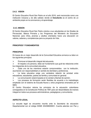 2.4.2. VISION

El Centro Educativo Rural San Pedro en el año 2016, será reconocida como una
institución inclusiva y de alta calidad; donde el Estudiante es el centro de un
ambiente propio en la convivencia y el aprendizaje.



2.4.3. MISION
El Centro Educativo Rural San Pedro orienta a sus estudiantes en los Niveles de
Pre-escolar, Básica Primaria y los Programas del Ministerio de Educación
Nacional, para niños, jóvenes y adultos orientados hacia una educación en
valores, saberes y competencias para su proyecto de Vida.


PRINCIPIOS Y FUNDAMENTOS


PRINCIPIOS
En busca de un mejor desarrollo de la Comunidad Educativa enmarca su labor en
los siguientes principios:

       Promover el desarrollo integral del educando.
       El respeto a la persona, debe ser fundamento que guié las relaciones entre
los integrantes de la comunidad educativa.
       Cada uno de los miembros estarán comprometidos con la institución,
asumiendo con responsabilidad un sentido de identidad y pertenencia.
       La tarea educativa exige una verdadera relación de amistad entre
educadores, estudiantes, padres de familia y comunidad en general.
       La comunicación estará basada en la verdad y libertad de opinión.
       Los procesos de formación serán flexibles de acuerdo a la metodología
empleada con el sistema de Escuela Nueva u otros programas emanados por el
MEN
El Centro Educativo retoma los principios de la educación colombiana
consagrados en la Constitución Política de 1991 para ser desarrollados de manera
integral en todos sus procesos administrativos, pedagógicos y comunitarios.



ASPECTO LEGAL

La escuela legal se encuentra inscrita ante la Secretaria de educación
Departamental con el código DANE 254398000651. Cuenta además con Paz y
 