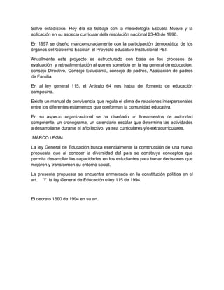 Salvo estadístico. Hoy día se trabaja con la metodología Escuela Nueva y la
aplicación en su aspecto curricular dela resolución nacional 23-43 de 1996.

En 1997 se diseño mancomunadamente con la participación democrática de los
órganos del Gobierno Escolar, el Proyecto educativo Institucional PEI.

Anualmente este proyecto es estructurado con base en los procesos de
evaluación y retroalimentación al que es sometido en la ley general de educación,
consejo Directivo, Consejo Estudiantil, consejo de padres, Asociación de padres
de Familia.

En al ley general 115, el Articulo 64 nos habla del fomento de educación
campesina.

Existe un manual de convivencia que regula el clima de relaciones interpersonales
entre los diferentes estamentos que conforman la comunidad educativa.

En su aspecto organizacional se ha diseñado un lineamientos de autoridad
competente, un cronograma, un calendario escolar que determina las actividades
a desarrollarse durante el año lectivo, ya sea curriculares y/o extracurriculares.

MARCO LEGAL

La ley General de Educación busca esencialmente la construcción de una nueva
propuesta que al conocer la diversidad del país se construya conceptos que
permita desarrollar las capacidades en los estudiantes para tomar decisiones que
mejoren y transformen su entorno social.

La presente propuesta se encuentra enmarcada en la constitución política en el
art. Y la ley General de Educación o ley 115 de 1994.



El decreto 1860 de 1994 en su art.
 