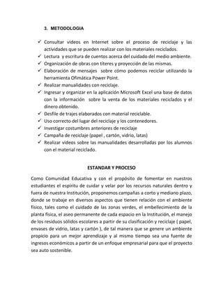 3. METODOLOGIA


    Consultar videos en Internet sobre el proceso de reciclaje y las
     actividades que se pueden realizar con los materiales reciclados.
    Lectura y escritura de cuentos acerca del cuidado del medio ambiente.
    Organización de obras con títeres y proyección de las mismas.
    Elaboración de mensajes sobre cómo podemos reciclar utilizando la
     herramienta Ofimática Power Point.
    Realizar manualidades con reciclaje.
    Ingresar y organizar en la aplicación Microsoft Excel una base de datos
     con la información sobre la venta de los materiales reciclados y el
     dinero obtenido.
    Desfile de trajes elaborados con material reciclable.
    Uso correcto del lugar del reciclaje y los contenedores.
    Investigar costumbres anteriores de reciclaje
    Campaña de reciclaje (papel , cartón, vidrio, latas)
    Realizar videos sobre las manualidades desarrolladas por los alumnos
     con el material reciclado.


                             ESTANDAR Y PROCESO

Como Comunidad Educativa y con el propósito de fomentar en nuestros
estudiantes el espíritu de cuidar y velar por los recursos naturales dentro y
fuera de nuestra Institución, proponemos campañas a corto y mediano plazo,
donde se trabaje en diversos aspectos que tienen relación con el ambiente
físico, tales como el cuidado de las zonas verdes, el embellecimiento de la
planta física, el aseo permanente de cada espacio en la Institución, el manejo
de los residuos sólidos escolares a partir de su clasificación y reciclaje ( papel,
envases de vidrio, latas y cartón ), de tal manera que se genere un ambiente
propicio para un mejor aprendizaje y al mismo tiempo sea una fuente de
ingresos económicos a partir de un enfoque empresarial para que el proyecto
sea auto sostenible.
 
