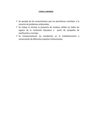 CONCLUSIONES




 Se apropió de los conocimientos que les permitieron contribuir a la
  solución de problemas ambientales.
 Se redujo al mínimo la presencia de residuos sólidos en todos los
  lugares de la institución Educativa a partir de campañas de
  clasificación y reciclaje.
 Se Comprometieron los estudiantes en el embellecimiento y
  conservación de diferentes espacios institucionales.
 
