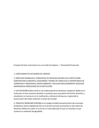 Proyecto de Aula: Convivamos en un mundo de limpieza — PresentationTranscript



1. CONVIVAMOS EN UN MUNDO DE LIMPIEZA

2. OBJETIVOS DISMINUIR EL PORCENTAJE DE RESIDUOS SOLIDOS EN LA INSTITUCIÓN.
CONCIENTIZAR A DOCENTES, EDUCANDOS Y PADRES DE FAMILIA DE LA IMPORTANCIA DE
CONSERVAR Y PRESERVAR EL MEDIO AMBIENTE. RECICLAR ADECUADAMENTE DESECHOS
INORGANICOS PRODUCIDOS EN LA INSTITUCIÓN.

3. JUSTIFICACIÓN Evidenciando el uso inadecuado de los desechos inorgánicos dados en la
institución se hace necesario plantear un proyecto para que padres de familia, docentes y
estudiantes se involucren en la clasificación y utilización de basuras, mejorando la
preservación del medio ambiente a través del reciclaje.

4. TEMATICA PROBLEMATIZADORA En el colegio trinidad Camacho pinzón del municipio
de Barbosa, Centro poblado de Cite en la sección primaria se presenta un alto índice de
desechos sólidos los cuales no se les da un trato adecuado Ya que se revuelven lo que
ocasiona un ambiente desagradable.
 