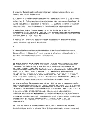 5. preguntas Que actividades podemos realizar para mejorar nuestro entorno con
respecto a las basuras y los residuos

1.¿ Cree qué en su institución se le da buen trato a los residuos sólidos. 2. ¿ Qué es y para
qué reciclar? 3. ¿ Qué actividades realiza usted en casa para mantener asedo su hogar?. 4.
¿Cómo producir menos residuos en su institución? 5. ¿ Qué tanto contamina la basura en
su institución? 6.¿ Cómo ayudas a evitar la contaminación del medio ambiente?

6. JERARQUIZACIÓN DE PREGUNTAS PREGUNTAS SIN IMPORTANCIA MUY POCO
IMPORTANTE POCO IMPORTANTE MEDIANAMENTE IMPORTANTE BASTANTEIMPORTANTE
MUY IMPORTANTE 1 x 2 x 4 x 6 x 5 x 3 x

7. PROPÓSITOS Sensibilizar a los estudiantes en el uso adecuado de desechos sólidos.
Utilizar el material reciclable en la institución.

8.

9. FINALIDAD Con este proyecto se pretende que los educandos del colegio Trinidad
Camacho Pinzón de Cite sección Primaria aprendan a seleccionar, utilizar el material de
desecho y utilizar software educativos u otros recursos.

10.

11. INTEGRACIÓN DE ÁREAS ÁREAS CONTENIDOS LOGROS E INDICADORES EVALUACIÓN
CIENCIAS NATURALES CLASIFIACACIÓN DE BASURAS IDENTIFICA LAPROBLEMATICA
RELACIONADA CON LAS BASURAS. Clasifica las basuras adecuadamente. ELABORACIÓN DE
MENSAJES, VOLANTES ,TARJETAS Y CARTELES UTLIZANDO PAINT Y POWER POINT.
ESPAÑOL MEDIOS DE COMUNICACIÓN VISUALES ELABORA CARTELERAS Y EL PERIÓDICO
ESCOLAR. Realizará carteleras y periódicos sobre el reciclaje. REDACCIÓN DE MENSAJES Y
EXPOSICIÓN DE LOS MISMOS EN SITIOS ESTRATEGICOS, UTLIZANDO WORD.

12. INTEGRACIÓN DE ÁREAS ÁREAS CONTENIDOS LOGROS E INDICADORES EVALUACIÓN
ÉTICA Y VALORES CONSERVACIÓN DEL MEDIO AMBIENTE. MANTIENE ASEADOS SUS SITIOS
DE TRABAJO. Colabora con la selección de basuras de su entorno. CHARLAS FRECUENTES Y
EN LA ASESORÍAS DE GRADO. REDACCIÓN DE COMPROMISOS Y EVIDENCIAS DE
EJECUCIÓN. TECNOLOGIA E INFORMÁTICA UTLIZACIÓN DE WORD, PAINT , POWER POINT
Y SOFTWARE EDUCATIVOS UTLIZA PROGRAMAS DEL COMPUTADOR. Emplea herramientas
en el desarrollo del proyecto. TRABAJO GRUPAL E INDIVIDUAL EN LA SALA DE
INFORMÁTICA.

13. CRONOGRAMA DE ACTIVIDADES ACTIVIDAD RECURSOS TIEMPO RESPONSABLES
Sensibilización por grados de primaria Videos Grabadora Fotocopias Recursos humanos 2
 