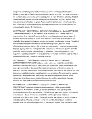 apropiadas. Identifico y comparo fuentes de luz, calor y sonido y su efecto sobre
diferentes seres vivos. Clasifico y comparo objetos según sus usos. Escucho activamente a
mis compañeros y compañeras y reconozco puntos de vista diferentes. Valoro y utilizo el
conocimiento de diversas personas de mi entorno. Cumplo mi función y respeto la de
otras personas en el trabajo en grupo. Reconozco la importancia de animales, plantas,
agua y suelo de mi entorno y propongo estrategias para cuidarlos. Respeto y cuido los
seres vivos y los objetos de mi entorno.

18. ESTANDARES Y COMPETENCIAS - CIENCIAS NATURALES Cuarto a Quinto ESTANDARES
CURRICULARES COMPETENCIAS Me ubico en el universo y en la Tierra e identifico
características de la materia, fenómenos físicos y manifestaciones de la energía en el
entorno. Observo el mundo en el que vivo. Identifico condiciones que influyen en los
resultados de una experiencia y que pueden permanecer constantes o cambiar (variables).
Realizo mediciones con instrumentos convencionales (balanza, báscula) Busco
información en diversas fuentes (libros, Internet, experiencias y experimentos propios y
de otros…) y doy el crédito correspondiente. Selecciono la información que me permite
responder a mis preguntas y determino si es suficiente. Propongo respuestas a mis
preguntas y las comparo con las de otras personas. Comunico, oralmente y por escrito, el
proceso de indagación y los resultados que obtengo.

19. ESTANDARES Y COMPETENCIAS - Lenguaje Primero a Tercero ESTANDARES
CURRICULARES COMPETENCIAS Produzco textos orales que responden a distintos
propósitos comunicativos. Utilizo, de acuerdo con el contexto, un vocabulario adecuado
para expresar mis ideas. Expreso en forma clara mis ideas y sentimientos, según lo
amerite la situación comunicativa. Utilizo la entonación y los matices afectivos de voz para
alcanzar mi propósito en diferentes situaciones comunicativas. Tengo en cuenta aspectos
semánticos y morfosintácticos, de acuerdo con la situación comunicativa en la que
intervengo. Describo personas, objetos, lugares, etc., en forma detallada. Expongo y
defiendo mis ideas en función de la situación comunicativa.

20. ESTANDARES Y COMPETENCIAS - Lenguaje ESTANDARES CURRICULARES
COMPETENCIAS Produzco textos escritos que responden a diversas necesidades
comunicativas. • Determino el tema, el posible lector de mi texto y el propósito
comunicativo que me lleva a producirlo. • Elijo el tipo de texto que requiere mi propósito
comunicativo. • Busco información en distintas fuentes: personas, medios de
comunicación y libros, entre otras. • Desarrollo un plan textual para la producción de un
texto descriptivo. • Reviso, socializo y corrijo mis escritos, teniendo en cuenta las
propuestas de mis compañeros y profesor, y atendiendo algunos aspectos gramaticales
 