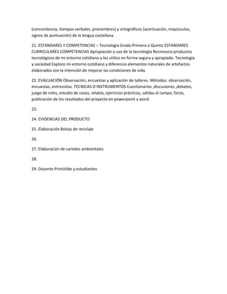 (concordancia, tiempos verbales, pronombres) y ortográficos (acentuación, mayúsculas,
signos de puntuación) de la lengua castellana.

21. ESTANDARES Y COMPETENCIAS – Tecnología Grado Primero a Quinto ESTANDARES
CURRICULARES COMPETENCIAS Apropiación y uso de la tecnología Reconozco productos
tecnológicos de mi entorno cotidiano y los utilizo en forma segura y apropiada. Tecnología
y sociedad Exploro mi entorno cotidiano y diferencio elementos naturales de artefactos
elaborados con la intención de mejorar las condiciones de vida.

22. EVALUACIÓN Observación, encuestas y aplicación de talleres. Métodos: observación,
encuestas, entrevistas. TECNICAS O INSTRUMENTOS Cuestionarios ,discusiones ,debates,
juego de roles, estudio de casos, relatos, ejercicios prácticos, salidas al campo, foros,
publicación de los resultados del proyecto en powerpoint y word.

23.

24. EVIDENCIAS DEL PRODUCTO

25. Elaboración Bolsas de reciclaje

26.

27. Elaboración de carteles ambientales

28.

29. Docente Primitilde y estudiantes
 