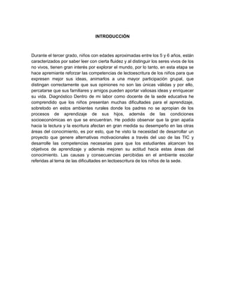 INTRODUCCIÓN



Durante el tercer grado, niños con edades aproximadas entre los 5 y 6 años, están
caracterizados por saber leer con cierta fluidez y al distinguir los seres vivos de los
no vivos, tienen gran interés por explorar el mundo, por lo tanto, en esta etapa se
hace apremiante reforzar las competencias de lectoescritura de los niños para que
expresen mejor sus ideas, animarlos a una mayor participación grupal, que
distingan correctamente que sus opiniones no son las únicas válidas y por ello,
percatarse que sus familiares y amigos pueden aportar valiosas ideas y enriquecer
su vida. Diagnóstico Dentro de mi labor como docente de la sede educativa he
comprendido que los niños presentan muchas dificultades para el aprendizaje,
sobretodo en estos ambientes rurales donde los padres no se apropian de los
procesos de aprendizaje de sus hijos, además de las condiciones
socioeconómicas en que se encuentran. He podido observar que la gran apatía
hacia la lectura y la escritura afectan en gran medida su desempeño en las otras
áreas del conocimiento, es por esto, que he visto la necesidad de desarrollar un
proyecto que genere alternativas motivacionales a través del uso de las TIC y
desarrolle las competencias necesarias para que los estudiantes alcancen los
objetivos de aprendizaje y además mejoren su actitud hacia estas áreas del
conocimiento. Las causas y consecuencias percibidas en el ambiente escolar
referidas al tema de las dificultades en lectoescritura de los niños de la sede.
 