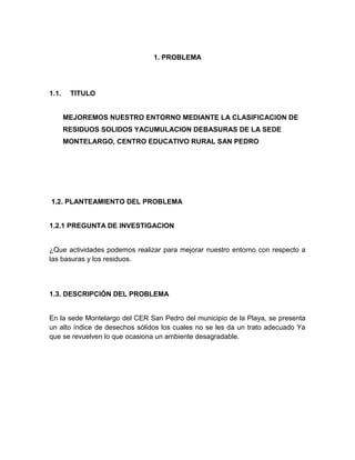 1. PROBLEMA




1.1.    TITULO


       MEJOREMOS NUESTRO ENTORNO MEDIANTE LA CLASIFICACION DE
       RESIDUOS SOLIDOS YACUMULACION DEBASURAS DE LA SEDE
       MONTELARGO, CENTRO EDUCATIVO RURAL SAN PEDRO




1.2. PLANTEAMIENTO DEL PROBLEMA


1.2.1 PREGUNTA DE INVESTIGACION


¿Que actividades podemos realizar para mejorar nuestro entorno con respecto a
las basuras y los residuos.




1.3. DESCRIPCIÓN DEL PROBLEMA


En la sede Montelargo del CER San Pedro del municipio de la Playa, se presenta
un alto índice de desechos sólidos los cuales no se les da un trato adecuado Ya
que se revuelven lo que ocasiona un ambiente desagradable.
 