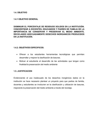 1.4. OBJETIVO


1.4.1 OBJETIVO GENERAL


DISMINUIR EL PORCENTAJE DE RESIDUOS SOLIDOS EN LA INSTITUCIÓN.
CONCIENTIZAR A DOCENTES, EDUCANDOS Y PADRES DE FAMILIA DE LA
IMPORTANCIA DE CONSERVAR Y PRESERVAR EL MEDIO AMBIENTE.
RECICLANDO ADECUADAMENTE DESECHOS INORGANICOS PRODUCIDOS
EN LA INSTITUCIÓN.




1.4.2. OBJETIVOS ESPECIFICOS:


      Ofrecer a los estudiantes herramientas tecnológicas que permitan
      desarrollar y mejorar la clasificación de basuras.
      Motivar al estudiante al desarrollo de las actividades que tengan como
      finalidad la preservación del medio ambiente


1.5. JUSTIFICACION


Evidenciando el uso inadecuado de los desechos inorgánicos dados en la
institución se hace necesario plantear un proyecto para que padres de familia,
docentes y estudiantes se involucren en la clasificación y utilización de basuras,
mejorando la preservación del medio ambiente a través del reciclaje.
 