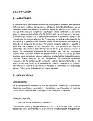 2. MARCO TEORICO


2.1. ANTECEDENTES


A continuación se describen los contenidos del programas impartido a los alumnos
Definiciones El problema de los residuos sólidos en Colombia Clasificación de los
Residuos Sólidos Manejo de los residuos orgánicos (lombricultura y compost)
Manejo de los residuos inorgánicos (reciclaje) El relleno sanitario Ética ambiental
Visita al relleno sanitario CAMPAÑA DE RECICLAJE Para la finalización del curso
y como trabajo práctico para la institución los alumnos realizaran una campaña de
reciclaje con los mismos alumnos de Primaria que consistirá en lo siguiente: La
educación y la publicidad son acciones vitales en el desarrollo, implantación y
éxito. De un programa de reciclaje. Por esto la campaña deberá ser estable al
igual que en cualquier acción educativa; hay que proveerle recordatorios
constantes a los alumnos sobre la importancia de ello y los pasos necesarios a
seguir: Es sumamente importante la promoción, para ello los estudiantes
responsables realizaran material de presentación el cual cada grupo ya tiene
diseñado y que consiste en afiches, carteleras, tarjetas hechas de papel reciclado,
canecas, bolsas plásticas, etc. La recuperación de materiales reciclables
Reducción de la contaminación ambiental Motivar permanentemente a los
alumnos para que participen activamente del proceso, integrado a un proyecto
ambiental para Mejorar el aspecto visual delasede al permanecer más organizado
y limpio Prolongación de la vida útil del relleno sanitario


2.2. BASES TEORICAS


¿Qué es reciclar?

Es el procedimiento mediante el cual se recuperan, reelaboran y aprovechan
desechos industriales, comerciales y domésticos, convirtiéndolos en materias
primas para la fabricación de nuevos productos útiles para la sociedad.



Beneficios de reciclar

      Reciclar reduce el consumo y desperdicio

Consumimos mucho y desperdiciamos mucho, y el consumo tanto como el
desperdicio se va aumentando con el crecimiento y modernización de la población
 