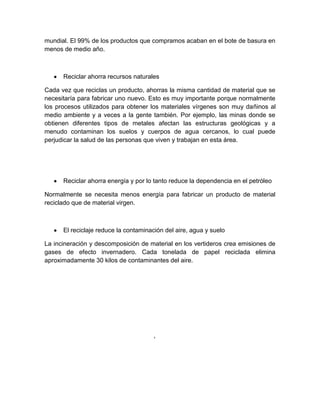 mundial. El 99% de los productos que compramos acaban en el bote de basura en
menos de medio año.



      Reciclar ahorra recursos naturales

Cada vez que reciclas un producto, ahorras la misma cantidad de material que se
necesitaría para fabricar uno nuevo. Esto es muy importante porque normalmente
los procesos utilizados para obtener los materiales vírgenes son muy dañinos al
medio ambiente y a veces a la gente también. Por ejemplo, las minas donde se
obtienen diferentes tipos de metales afectan las estructuras geológicas y a
menudo contaminan los suelos y cuerpos de agua cercanos, lo cual puede
perjudicar la salud de las personas que viven y trabajan en esta área.




      Reciclar ahorra energía y por lo tanto reduce la dependencia en el petróleo

Normalmente se necesita menos energía para fabricar un producto de material
reciclado que de material virgen.



      El reciclaje reduce la contaminación del aire, agua y suelo

La incineración y descomposición de material en los vertideros crea emisiones de
gases de efecto invernadero. Cada tonelada de papel reciclada elimina
aproximadamente 30 kilos de contaminantes del aire.
 