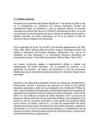 2.3. BASES LEGALES

Atendiendo los parámetros del Decreto 000339 del 11 de Agosto de 2004 el cual
en el considerando se conforman los Centros Educativos Rurales del
Departamento Norte de Santander, y que es necesario retomar el concepto
expresado en el artículo 90. de la Ley 715 del 21 de Diciembre de 2001, en el cual
se denominan Centros Educativos los que no ofrecen la totalidad de los grados y
deberán asociarse con otras instituciones con el fin de ofrecer el ciclo de
educación básica completa a los estudiantes.



Con la expedición de la ley 715 de 2001 y los decretos reglamentarios 230, 992,
1494, 1526, 1850 y 3020 de 2002 entre otros, surge la necesidad de hacer una
revisión y adecuación del Proyecto Educativo Institucional, P.E.I. que en la
actualidad se está ofreciendo a la Comunidad Educativa atendiendo los
lineamientos de la ley 115 de 1994 y los decretos 1860 de 1994 y 180 de 1997.


Las nuevas condiciones legales y reglamentarias obligan a realizar una
reorganización del Centro Educativo con el propósito de contribuir a la
generación de procesos de cambio que conduzcan a crear las condiciones
ideales para que la comunidad educativa participe en la formación integral de los
educandos.



Esto lleva a las instituciones educativas a revisar sus estructuras, procedimientos,
instrucciones, normas y secuencias de operación en virtud de las políticas
educativas generadas a partir de la promulgación de la Constitución Política de
1991, cuyos postulados constitucionales se desarrollan mediante la ley general de
educación la cual plantea el reto de readecuar El Centro Educativo ; la ley 715 de
2001 a su vez, define el concepto de Centro Educativo como “un conjunto de
personas y bienes promovida por las autoridades públicas, cuya finalidad es la de
prestar un año de educación pre-escolar y nueve grados de educación básica
como mínimo y la media”. (Artículo 9) y el plan de reorganización del sector
educativo que busca superar las restricciones de la oferta educativa, mediante la
optimización en el uso de la infraestructura educativa y la redistribución de los
recursos humanos y financieros para hacer de El Centro Educativo el centro de la
actividad administrativa y organizacional.
 