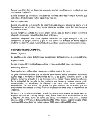 Basura industrial: Son los desechos generados por las industrias como resultado de sus
procesos de producción.
Basura espacial: Se conoce así a los satélites y demás artefactos de origen humano, que
estando en órbita terrestre ya han agotado su vida útil.
Por su composición:
Basura orgánica: Es todo desecho de origen biológico, algo que alguna vez estuvo vivo o
fue parte de un ser vivo (las hojas, ramas, cáscaras, semillas, restos de frutas, huesos y
sobras de animales.
Basura inorgánica: Es todo desecho de origen no biológico, es decir de origen industrial o
algún otro proceso no natural (plástico, telas sintéticas).
Desechos peligrosos: Son todos aquellos desechos, de origen biológico o no, que
constituyen un peligro potencial y por lo cual deben ser tratados en forma especial
(material médico infeccioso, material radiactivo, ácidos y sustancias químicas corrosivas).

COMPONENTES DE LA BASURA
Materia Orgánica:
Es aquélla que se origina de la limpieza o preparación de los alimentos o comida sobrante.
Papel o Cartón:
En este grupo están incluidos los periódicos, revistas, publicidad, cajas y embalajes.
Plásticos y Botellas:
Frascos diversos, vajillas rotas, vasos rotos, metales, latas, entre otros.
La gran cantidad de basura que se produce está creando serios problemas, sobre todo
cuando llega el momento de deshacernos de ella. Si se quema, contamina el aire. Si se
entierra, contamina el suelo. Y si se desecha en ríos, mares y lagos, contamina el agua.
En la actualidad, la mayoría de los productos que llegan a nuestras manos, están
empaquetados con envoltorios de plásticos o de papel, otros vienen enlatados o
embotellados. De esta forma, se genera una gran cantidad de materiales que son
simplemente descartados (basura) y que su degradación tarda años o simplemente es
imposible.
El tiempo que duran los materiales para biodegradarse naturalmente es de por ejemplo:
Papel (1 año), chicles (5 años), latas (10 años), vasos plásticos (10 años), envases de laca
y espuma (30 años), tapas de botella (30 años), encendedores (100 años), botellas
plásticas (100 a 1000 años), bolsas plásticas (150 años), zapatos deportivos (200 años),
muñecas (300 años), baterías y pilas (más de 1000 años), vidrios (4000 años).

11

 