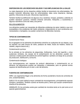 DISPOSICION DE LOS DESECHOS SOLIDOS Y SUS IMPLICANCIAS EN LA SALUD
La mala disposición de los desechos sólidos facilita la transmisión de enfermedades. Se
pueden transmitir diferentes tipos de enfermedades, tales como disentería, diarreas,
gastritis, infecciones de la piel, infecciones respiratorias.
También facilita la proliferación de algunos virus, bacterias, hongos, parásitos y además se
pueden reproducir gusanos, insectos (moscas zancudos, mosquitos, y cucarachas) y
algunos mamíferos como las ratas y los perros.
EN LOS ALIMENTOS
Los alimentos pueden ser causantes de diferentes problemas de salud, debido a que son
susceptibles a los problemas del medio ambiente y dependiendo en qué condiciones son
manipulados o manejados, se pueden contaminar de diferentes maneras.

TIPOS DE CONTAMINACION
Contaminación física:
Es el agregado en los alimentos de elementos extraños en cualquiera de sus etapas y que
se mezclen con éste (trozos de vidrio, pedazos de metal, trozos de madera, restos de
cabello y alguna basura etc.).
Contaminación química:
Es la entrada en los alimentos de plaguicidas, fertilizantes, humo del cigarrillo u otras
sustancias similares, las causas de la contaminación de los alimentos, pueden ser:
carencia o inadecuación del sistema de control higiénico- sanitario a lo largo de su proceso
de producción, distribución y consumo.
Contaminación biológica:
Los microorganismos son capaces de producir alteraciones o contaminación en un
alimento, las alteraciones pueden ser deseadas o indeseadas, pero en general somos
capaces de identificarlas por el color u olor del alimento.

FUENTES DE CONTAMINACION
AIRE: Los organismos llegan a los alimentos de forma accidental a través de corrientes de
aire, contaminándolos.
SUELO: En el suelo habita la mayor variedad de microorganismos, principalmente esporas
(hongos y parásitos). También cuando se levanta polvo y tierra que causan contaminación
directa en los alimentos.
ANIMALES: En los animales existe gran cantidad de microbios tanto en la piel como en el
aparato gastrointestinal.

12

 