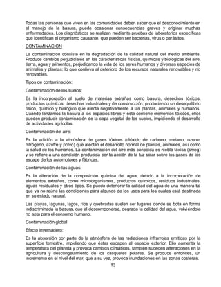 Todas las personas que viven en las comunidades deben saber que el desconocimiento en
el manejo de la basura, puede ocasionar consecuencias graves y originar muchas
enfermedades. Los diagnósticos se realizan mediante pruebas de laboratorios específicas
que identifican el organismo causante, que pueden ser bacterias, virus o parásitos.
CONTAMINACION
La contaminación consiste en la degradación de la calidad natural del medio ambiente.
Produce cambios perjudiciales en las características físicas, químicas y biológicas del aire,
tierra, agua y alimentos, perjudicando la vida de los seres humanos y diversas especies de
animales y plantas; lo que conlleva al deterioro de los recursos naturales renovables y no
renovables.
Tipos de contaminación:
Contaminación de los suelos:
Es la incorporación al suelo de materias extrañas como basura, desechos tóxicos,
productos químicos, desechos industriales y de construcción; produciendo un desequilibrio
físico, químico y biológico que afecta negativamente a las plantas, animales y humanos.
Cuando lanzamos la basura a los espacios libres y ésta contiene elementos tóxicos, ellos
pueden producir contaminación de la capa vegetal de los suelos, impidiendo el desarrollo
de actividades agrícolas.
Contaminación del aire:
Es la adición a la atmósfera de gases tóxicos (dióxido de carbono, metano, ozono,
nitrógeno, azufre y polvo) que afectan el desarrollo normal de plantas, animales, así como
la salud de los humanos. La contaminación del aire más conocida es niebla tóxica (smog)
y se refiere a una condición producida por la acción de la luz solar sobre los gases de los
escape de los automotores y fábricas.
Contaminación de las aguas:
Es la alteración de la composición química del agua, debido a la incorporación de
elementos extraños, como microorganismos, productos químicos, residuos industriales,
aguas residuales y otros tipos. Se puede deteriorar la calidad del agua de una manera tal
que ya no reúne las condiciones para algunos de los usos para los cuales está destinada
en su estado natural.
Las playas, lagunas, lagos, ríos y quebradas suelen ser lugares donde se bota en forma
indiscriminada la basura, que al descomponerse, degrada la calidad del agua, volviéndola
no apta para el consumo humano.
Contaminación global
Efecto invernadero:
Es la absorción por parte de la atmósfera de las radiaciones infrarrojas emitidas por la
superficie terrestre, impidiendo que éstas escapen al espacio exterior. Ello aumenta la
temperatura del planeta y provoca cambios climáticos, también suceden alteraciones en la
agricultura y descongelamiento de los casquetes polares. Se produce entonces, un
incremento en el nivel del mar, que a su vez, provoca inundaciones en las zonas costeras.
13

 