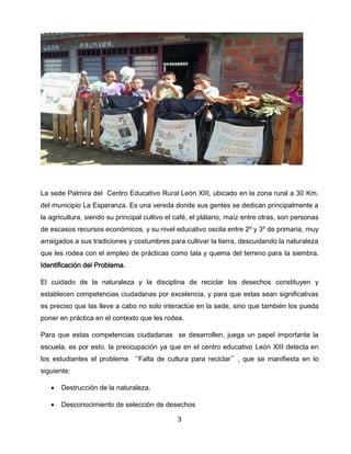 La sede Palmira del Centro Educativo Rural León XIII, ubicado en la zona rural a 30 Km.
del municipio La Esperanza. Es una vereda donde sus gentes se dedican principalmente a
la agricultura, siendo su principal cultivo el café, el plátano, maíz entre otras, son personas
de escasos recursos económicos, y su nivel educativo oscila entre 2º y 3º de primaria, muy
arraigados a sus tradiciones y costumbres para cultivar la tierra, descuidando la naturaleza
que les rodea con el empleo de prácticas como tala y quema del terreno para la siembra.
Identificación del Problema.
El cuidado de la naturaleza y la disciplina de reciclar los desechos constituyen y
establecen competencias ciudadanas por excelencia, y para que estas sean significativas
es preciso que las lleve a cabo no solo interactúe en la sede, sino que también los pueda
poner en práctica en el contexto que les rodea.
Para que estas competencias ciudadanas se desarrollen, juega un papel importante la
escuela, es por esto, la preocupación ya que en el centro educativo León XIII detecta en
los estudiantes el problema “Falta de cultura para reciclar”, que se manifiesta en lo
siguiente:


Destrucción de la naturaleza.



Desconocimiento de selección de desechos
3

 