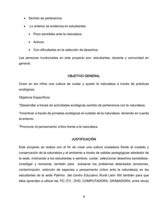 

Sentido de pertenencia



Lo anterior se evidencia en estudiantes:


Poco sensibles ante la naturaleza



Activos



Con dificultades en la selección de desechos.

Las personas involucradas en este proyecto son: estudiantes, docente y comunidad en
general.

OBJETIVO GENERAL
Crear en los niños una cultura de cuidar y querer la naturaleza a través de prácticas
ecológicas.
Objetivos Específicos
*Desarrollar a través de actividades ecológicas sentido de pertenencia con la naturaleza.
*Incentivar a través de jornadas ecológicas el cuidado de la naturaleza teniendo en cuenta
el entorno.
*Promover el pensamiento crítico frente a la naturaleza

JUSTIFICACIÓN
Este proyecto se realiza con el fin de crear una cultura ciudadana frente al cuidado y
conservación de la naturaleza y el ambiente a través de salidas pedagógicas alrededor de
la sede, motivando a los estudiantes a sembrar, cuidar, seleccionar desechos sensibilizar,
investigar y recrearse, también para

subsanar los problemas detectados (erosiones,

contaminación, extinción de especies y pensamiento crítico ante la naturaleza) en los
estudiantes de la sede Palmira del Centro Educativo Rural León XIII también para que
ellos aprendan a utilizar las TIC (TV., DVD, COMPUTADORA, GRABADORA, entre otros)

4

 