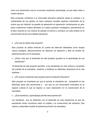 como una herramienta mas en el proceso enseñanza aprendizaje, ya que estas están a
nuestro alcance.
Esta propuesta contribuirá a la comunidad educativa partiendo desde el contexto y la
cotidianeidad de sus gentes, se hace necesario recopilar aspectos importantes de la
cultura que por tradición ha pasado de generación en generación contribuyendo en gran
parte a determinar nuestra identidad, en nuestra quehacer investigativo, precisamente en
la labor docente es una manera de estudiar el entorno y contribuir con este análisis en el
conocimiento de las comunidades educativas.



¿Por qué se realiza este proyecto?

Este proyecto se realiza teniendo en cuenta las falencias detectadas como escasa
cultura ecológica, desconocimiento de selección de desechos y falta de sentido de
pertenencia para con la naturaleza.


¿Cómo cree que el desarrollo de este proyecto ayudará en el aprendizaje de sus
estudiantes?

El desarrollo de este proyecto permitirá a los estudiantes ser más críticos y consientes
del cuidado de la naturaleza, creativos y analíticos en diferentes situaciones de la vida
cotidiana.


¿Por qué es importante este proyecto para la Institución Educativa?

Este proyecto es importante por que le permite al estudiante ser competente en las
diferentes áreas del conocimiento y

por que es una herramienta motivadora en el

aspecto cultural el cual se lograra un buen desempeño en la conservación de la
naturaleza.


¿Qué beneficios y aprendizajes permite esta experiencia?

Los beneficios

que se obtendrán con el desarrollo de esta experiencia es que los

estudiantes tomen conciencia sobre el cuidado y la conservación del ambiente. Que
valoren y desarrollen sentido de pertenencia frente a la naturaleza.
5

 