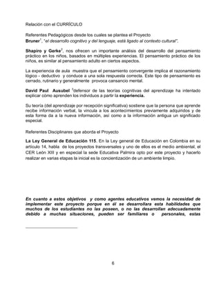 Relación con el CURRÍCULO
Referentes Pedagógicos desde los cuales se plantea el Proyecto
Bruner1, “el desarrollo cognitivo y del lenguaje, está ligado al contexto cultural”.
Shapiro y Gerke2, nos ofrecen un importante análisis del desarrollo del pensamiento
práctico en los niños, basados en múltiples experiencias. El pensamiento práctico de los
niños, es similar al pensamiento adulto en ciertos aspectos.
La experiencia de aula muestra que el pensamiento convergente implica el razonamiento
lógico - deductivo y conduce a una sola respuesta correcta. Este tipo de pensamiento es
cerrado, rutinario y generalmente provoca cansancio mental.
David Paul Ausubel 3defensor de las teorías cognitivas del aprendizaje ha intentado
explicar cómo aprenden los individuos a partir la experiencia.
Su teoría (del aprendizaje por recepción significativa) sostiene que la persona que aprende
recibe información verbal, la vincula a los acontecimientos previamente adquiridos y de
esta forma da a la nueva información, así como a la información antigua un significado
especial.
Referentes Disciplinares que aborda el Proyecto
La Ley General de Educación 115. En la Ley general de Educación en Colombia en su
artículo 14, habla de los proyectos transversales y uno de ellos es el medio ambiental, el
CER León XIII y en especial la sede Educativa Palmira opto por este proyecto y hacerlo
realizar en varias etapas la inicial es la concientización de un ambiente limpio.

En cuanto a estos objetivos y como agentes
implementar este proyecto porque en él se
muchos de los estudiantes no las poseen, o
debido a muchas situaciones, pueden ser

6

educativos vemos la necesidad de
desarrollara esta habilidades que
no las desarrollan adecuadamente
familiares o
personales, estas

 