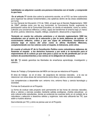 habilidades se adquieren cuando una persona interactúa con el medio y comprende
lo que hace.
En el artículo 77 donde dice sobre la autonomía escolar, en el P.E.I se tiene autonomía
para organizar las aéreas fundamentales y las optativas dentro de las áreas establecidas
por la ley
La Ley General de Educación (115 de 1994), al igual que el Decreto Reglamentario 1860
de 19944, plantea como uno de sus horizontes, la Convivencia Social, sugiriendo la
participación activa de la Comunidad Educativa, en donde el estudiante, como su centro,
cultivará una conciencia reflexiva y crítica, capaz de transformar el entorno bajo un marco
de amor, justicia, tolerancia, respeto, diálogo, aceptación, desacuerdo y negociación.
Teniendo en cuenta los artículos anteriores y el decreto reglamentario 1860 los
estudiantes son el centro de la educación y por lo tanto debemos de cultivar el
conocimiento reflexivo, critico y que sea capaz de enfrentarse, transformar el
entorno bajo el marco del amor como lo afirma Humberto Maturana,
complementando con los valores como el respeto, la tolerancia, entre otros.
En cuanto al artículo 67 de la Constitución Política como colombianos debemos de
fomentar el respeto a los derechos humanos y por ende a la recreación para el
mejoramiento de la cultura ya que esta poco a poco se ha ido perdiendo por un sin
número de acontecimientos y nos vemos en la obligación de rescatarla.
Art 68: “El estado garantiza las libertades de enseñanza aprendizaje, investigación y
cátedra…”

Áreas de Trabajo y Competencias del MEN con las que se relaciona el Proyecto
El área de trabajo es en el área de asignatura de ciencias naturales, a la vez se
relacionan con otras áreas del conocimiento como ética y valores, ciencias sociales.
Las competencias a desarrollar son: entorno vivo, entorno físico y ciencia tecnología y
sociedad.
Formas de Evaluación en el Proyecto
La forma de evaluar este proyecto será permanente en las horas de ciencias naturales,
ética y valores y ciencias sociales mediante salidas ecológicas, charlas educativas un
acto cultural entre estudiantes, donde se evidencie los avances tanto en el cuidado de la
naturaleza y selección e desechos sólidos y orgánicos. todo esto utilizando las TIC, que
estén a nuestro alcance.
Qué entiende por TIC y cómo se piensa usar en el Proyecto

7

 