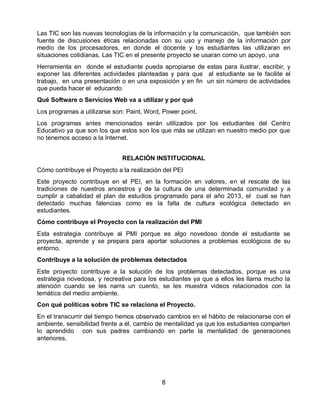 Las TIC son las nuevas tecnologías de la información y la comunicación, que también son
fuente de discusiones éticas relacionadas con su uso y manejo de la información por
medio de los procesadores, en donde el docente y los estudiantes las utilizaran en
situaciones cotidianas. Las TIC en el presente proyecto se usaran como un apoyo, una
Herramienta en donde el estudiante pueda apropiarse de estas para ilustrar, escribir, y
exponer las diferentes actividades planteadas y para que al estudiante se le facilite el
trabajo, en una presentación o en una exposición y en fin un sin número de actividades
que pueda hacer el educando
Qué Software o Servicios Web va a utilizar y por qué
Los programas a utilizarse son: Paint, Word, Power point.
Los programas antes mencionados serán utilizados por los estudiantes del Centro
Educativo ya que son los que estos son los que más se utilizan en nuestro medio por que
no tenemos acceso a la Internet.
RELACIÓN INSTITUCIONAL
Cómo contribuye el Proyecto a la realización del PEI
Este proyecto contribuye en el PEI, en la formación en valores, en el rescate de las
tradiciones de nuestros ancestros y de la cultura de una determinada comunidad y a
cumplir a cabalidad el plan de estudios programado para el año 2013, el cual se han
detectado muchas falencias como es la falta de cultura ecológica detectado en
estudiantes.
Cómo contribuye el Proyecto con la realización del PMI
Esta estrategia contribuye al PMI porque es algo novedoso donde el estudiante se
proyecta, aprende y se prepara para aportar soluciones a problemas ecológicos de su
entorno.
Contribuye a la solución de problemas detectados
Este proyecto contribuye a la solución de los problemas detectados, porque es una
estrategia novedosa, y recreativa para los estudiantes ya que a ellos les llama mucho la
atención cuando se les narra un cuento, se les muestra videos relacionados con la
temática del medio ambiente.
Con qué políticas sobre TIC se relaciona el Proyecto.
En el transcurrir del tiempo hemos observado cambios en el hábito de relacionarse con el
ambiente, sensibilidad frente a él, cambio de mentalidad ya que los estudiantes comparten
lo aprendido con sus padres cambiando en parte la mentalidad de generaciones
anteriores.

8

 