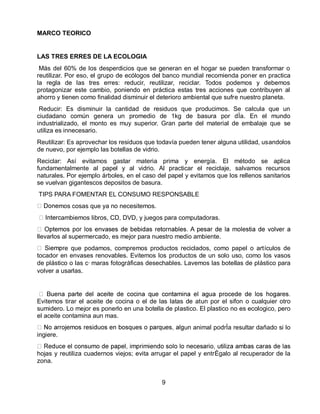 MARCO TEORICO

LAS TRES ERRES DE LA ECOLOGIA
Más del 60% de los desperdicios que se generan en el hogar se pueden transformar o
reutilizar. Por eso, el grupo de ecólogos del banco mundial recomienda poner en practica
la regla de las tres erres: reducir, reutilizar, reciclar. Todos podemos y debemos
protagonizar este cambio, poniendo en práctica estas tres acciones que contribuyen al
ahorro y tienen como finalidad disminuir el deterioro ambiental que sufre nuestro planeta.
Reducir: Es disminuir la cantidad de residuos que producimos. Se calcula que un
ciudadano común genera un promedio de 1kg de basura por dÌa. En el mundo
industrializado, el monto es muy superior. Gran parte del material de embalaje que se
utiliza es innecesario.
Reutilizar: Es aprovechar los residuos que todavía pueden tener alguna utilidad, usandolos
de nuevo, por ejemplo las botellas de vidrio.
Reciclar: Así evitamos gastar materia prima y energía. El método se aplica
fundamentalmente al papel y al vidrio. Al practicar el reciclaje, salvamos recursos
naturales. Por ejemplo árboles, en el caso del papel y evitamos que los rellenos sanitarios
se vuelvan gigantescos depositos de basura.
TIPS PARA FOMENTAR EL CONSUMO RESPONSABLE
mos cosas que ya no necesitemos.
ambiemos libros, CD, DVD, y juegos para computadoras.
llevarlos al supermercado, es mejor para nuestro medio ambiente.
e que podamos, compremos productos reciclados, como papel o artículos de
tocador en envases renovables. Evitemos los productos de un solo uso, como los vasos
de plástico o las c·maras fotográficas desechables. Lavemos las botellas de plástico para
volver a usarlas.

Evitemos tirar el aceite de cocina o el de las latas de atun por el sifon o cualquier otro
sumidero. Lo mejor es ponerlo en una botella de plastico. El plastico no es ecologico, pero
el aceite contamina aun mas.
un animal podrÌa resultar dañado si lo
ingiere.
hojas y reutiliza cuadernos viejos; evita arrugar el papel y entrÈgalo al recuperador de la
zona.
9

 