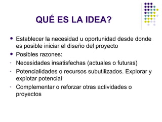 QUÉ ES LA IDEA?  Establecer la necesidad u oportunidad desde donde es posible iniciar el diseño del proyecto Posibles razones: Necesidades insatisfechas (actuales o futuras) Potencialidades o recursos subutilizados. Explorar y explotar potencial Complementar o reforzar otras actividades o proyectos 