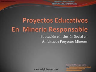 www.redglobeperu.com
Giovanni Huanqui Canto
http://plataformadenegocios.over-blog.es/
xinergiaconsulting@gmail.com
giovannihc@hotmail.comwww.redglobeperu.com
Educación e Inclusión Social en
Ámbitos de Proyectos Mineros
 