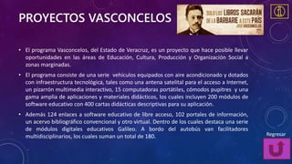 PROYECTOS VASCONCELOS
• El programa Vasconcelos, del Estado de Veracruz, es un proyecto que hace posible llevar
oportunidades en las áreas de Educación, Cultura, Producción y Organización Social a
zonas marginadas.
• El programa consiste de una serie vehículos equipados con aire acondicionado y dotados
con infraestructura tecnológica, tales como una antena satelital para el acceso a Internet,
un pizarrón multimedia interactivo, 15 computadoras portátiles, cómodos pupitres y una
gama amplia de aplicaciones y materiales didácticos, los cuales incluyen 200 módulos de
software educativo con 400 cartas didácticas descriptivas para su aplicación.
• Además 124 enlaces a software educativo de libre acceso, 102 portales de información,
un acervo bibliográfico convencional y otro virtual. Dentro de los cuales destaca una serie
de módulos digitales educativos Galileo. A bordo del autobús van facilitadores
multidisciplinarios, los cuales suman un total de 180. Regresar
 