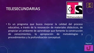 TELESECUNDARIAS
• Es un programa que busca mejorar la calidad del proceso
educativo, a través de la renovación de materiales didácticos, de
propiciar un ambiente de aprendizaje que fomente la construcción
de conocimientos, la apropiación de metodologías y
procedimientos y la profundización conceptual.
Regresar
 