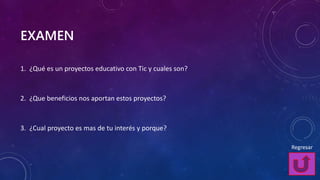 EXAMEN
1. ¿Qué es un proyectos educativo con Tic y cuales son?
2. ¿Que beneficios nos aportan estos proyectos?
3. ¿Cual proyecto es mas de tu interés y porque?
Regresar
 