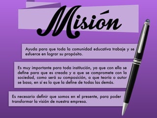 Misión
Ayuda para que toda la comunidad educativa trabaje y se
esfuerce en lograr su propósito.
Es muy importante para toda institución, ya que con ella se
deﬁne para que es creada y a que se compromete con la
sociedad, como será su composición, a que teoría o autor
se basa, en sí es lo que la deﬁne de todas las demás.
Es necesario deﬁnir que somos en el presente, para poder
transformar la visión de nuestra empresa.
 