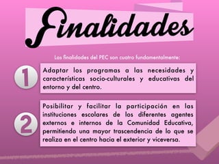 FinalidadesLas ﬁnalidades del PEC son cuatro fundamentalmente:
Adaptar los programas a las necesidades y
características socio-culturales y educativas del
entorno y del centro.
Posibilitar y facilitar la participación en las
instituciones escolares de los diferentes agentes
externos e internos de la Comunidad Educativa,
permitiendo una mayor trascendencia de lo que se
realiza en el centro hacia el exterior y viceversa.
2
1
 