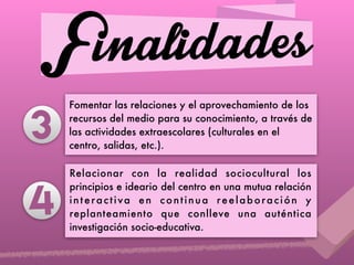 Finalidades
Fomentar las relaciones y el aprovechamiento de los
recursos del medio para su conocimiento, a través de
las actividades extraescolares (culturales en el
centro, salidas, etc.).
Relacionar con la realidad sociocultural los
principios e ideario del centro en una mutua relación
interactiva en continua reelaboración y
replanteamiento que conlleve una auténtica
investigación socio-educativa.
4
3
 