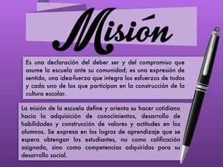 MisiónEs una declaración del deber ser y del compromiso que
asume la escuela ante su comunidad; es una expresión de
sentido, una idea-fuerza que integra los esfuerzos de todos
y cada uno de los que participan en la construcción de la
cultura escolar.
La misión de la escuela deﬁne y orienta su hacer cotidiano
hacia la adquisición de conocimientos, desarrollo de
habilidades y construcción de valores y actitudes en los
alumnos. Se expresa en los logros de aprendizaje que se
espera obtengan los estudiantes, no como caliﬁcación
asignada, sino como competencias adquiridas para su
desarrollo social.
 