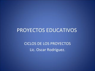 PROYECTOS EDUCATIVOS

  CICLOS DE LOS PROYECTOS
     Lic. Oscar Rodríguez.
 