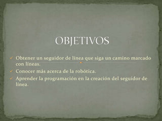  Obtener un seguidor de línea que siga un camino marcado 
con líneas. 
 Conocer más acerca de la robótica. 
 Aprender la programación en la creación del seguidor de 
línea. 
 