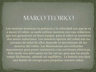 Los motores muestran la potencia y la velocidad con que se va 
a mover el robot, se suele utilizar motores con caja reductora 
que nos garanticen un buen torque, para el robot se necesitan 
dos motor reductores. Los sensores ópticos del robot son las 
entradas de señal de ellos depende el movimiento de los 
motores del robot. Las Resistencias son utilizadas 
mayormente para poner resistencia a las corrientes eléctricas. 
Esta rueda nos dará apoyo en las curvas, para que las pueda 
tomar fácilmente, además un equilibrio. La batería nos dará 
una fuente de energía para propulsar nuestro robot. 
 